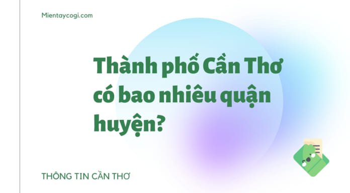 Cần Thơ có bao nhiêu quận huyện | Chi tiết các đơn vị hành chính Thành phố Cần Thơ có bao nhiêu quận huyện